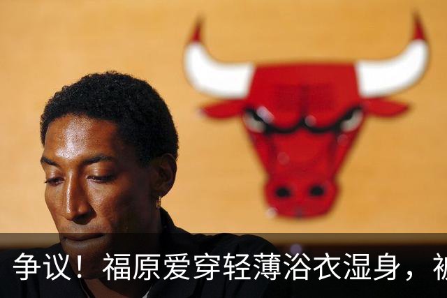 争议！福原爱穿轻薄浴衣湿身，被指色情擦边
