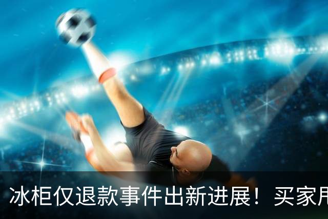 冰柜仅退款事件出新进展！买家甩出4点证据 双方各执一词 谁对谁错
