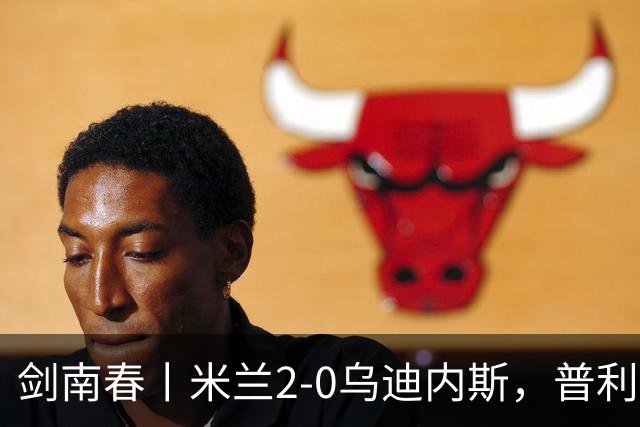 剑南春丨米兰2-0乌迪内斯，普利希奇闪击，哈钦森补射建功