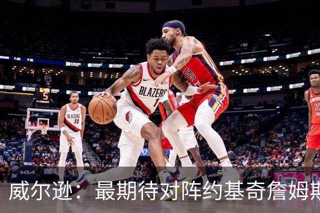 威尔逊：最期待对阵约基奇詹姆斯文班 听说字母哥很喜欢肘击对手