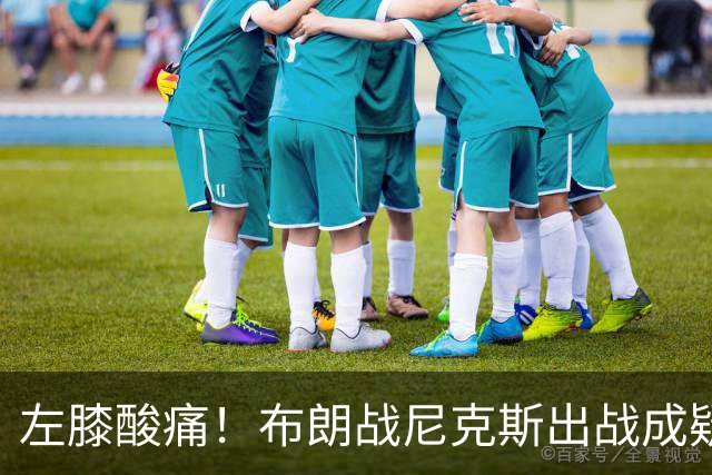 左膝酸痛！布朗战尼克斯出战成疑，76人迎NBA杯小组首场