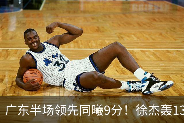广东半场领先同曦9分！徐杰轰13+3，三外援合砍23分，亚帅首秀就吃T