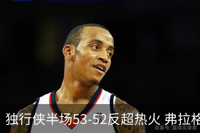 独行侠半场53-52反超热火 弗拉格13分8助3断 字母哥12+10+8+5失误