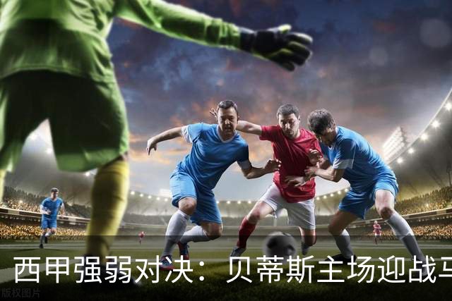 西甲强弱对决：贝蒂斯主场迎战马拉加