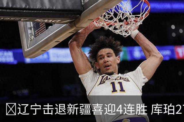 🏀辽宁击退新疆喜迎4连胜 库珀27+5+11 克里斯19+8 辛普森33分